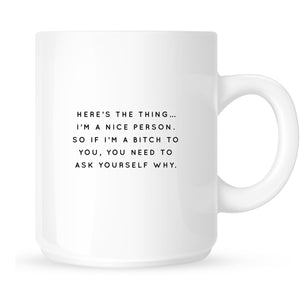 Mug - Here's the Thing... I'm a Nice Person so if I'm a Bitch to You, You Need to Ask Yourself Why